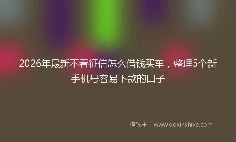 2026年最新不看征信怎么借钱买车，整理5个新手机号容易下款的口子