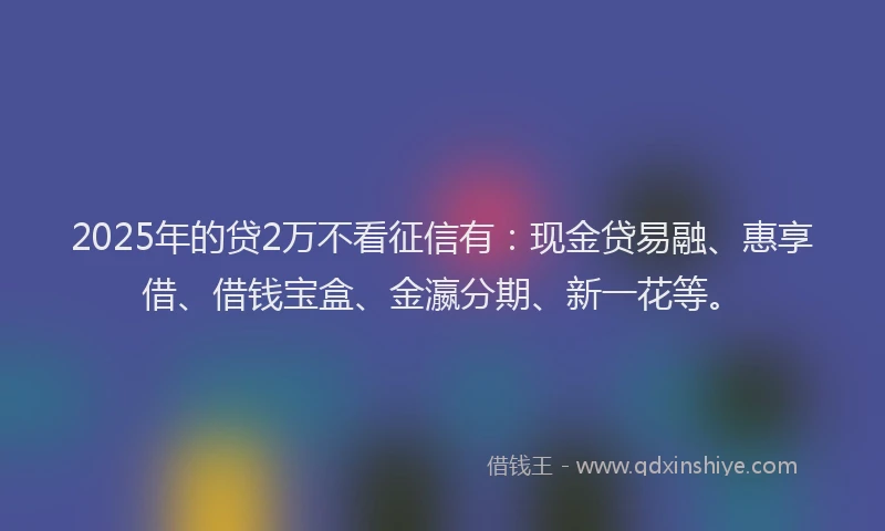 2025年的贷2万不看征信有：现金贷易融、惠享借、借钱宝盒、金瀛分期、新一花等。