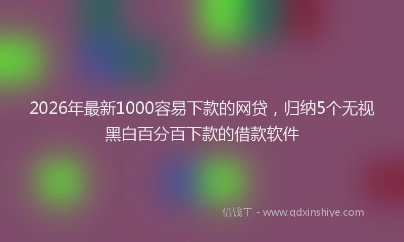 2026年最新1000容易下款的网贷，归纳5个无视黑白百分百下款的借款软件