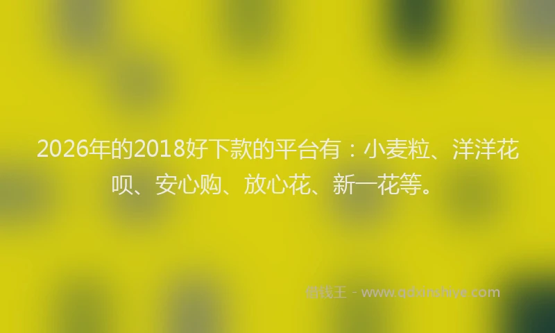 2026年的2018好下款的平台有：小麦粒、洋洋花呗、安心购、放心花、新一花等。