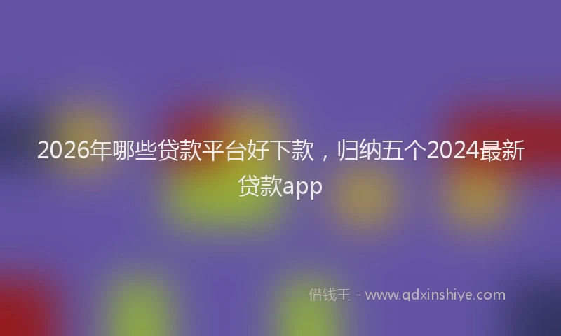 2026年哪些贷款平台好下款,归纳五个2024最新贷款app
