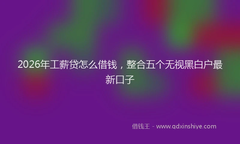 2026年工薪贷怎么借钱,整合五个无视黑白户最新口子