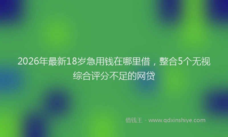 2026年最新18岁急用钱在哪里借，整合5个无视综合评分不足的网贷