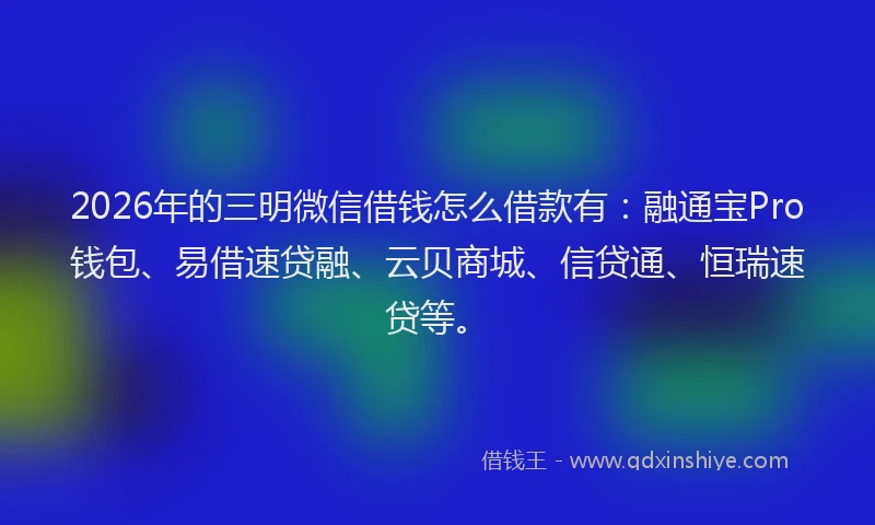 2026年的三明微信借钱怎么借款有：融通宝Pro钱包、易借速贷融、云贝商城、信贷通、恒瑞速贷等。