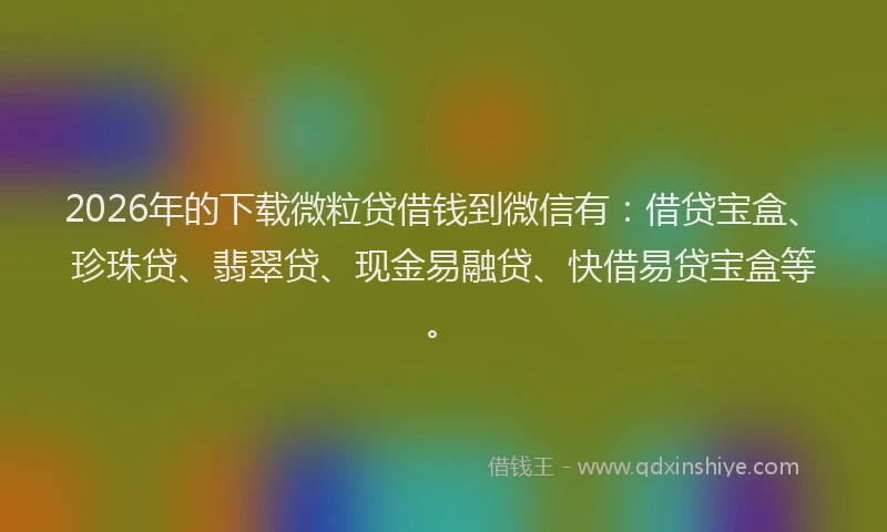 2026年的下载微粒贷借钱到微信有:借贷宝盒、珍珠贷、翡翠贷、现金易融贷、快借易贷宝盒等。