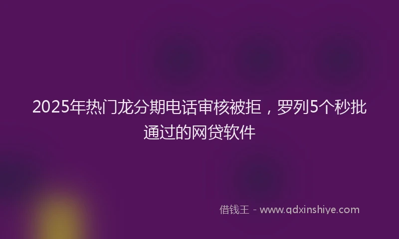 2025年热门龙分期电话审核被拒，罗列5个秒批通过的网贷软件