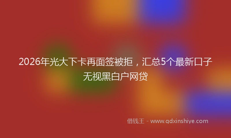 2026年光大下卡再面签被拒，汇总5个最新口子无视黑白户网贷