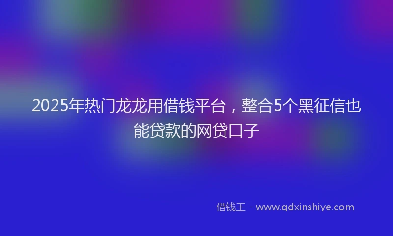 2025年热门龙龙用借钱平台,整合5个黑征信也能贷款的网贷口子