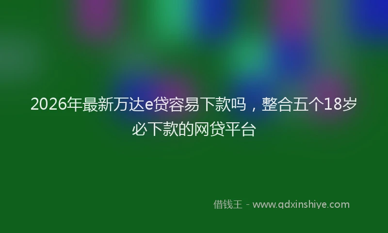 2026年最新万达e贷容易下款吗，整合五个18岁必下款的网贷平台