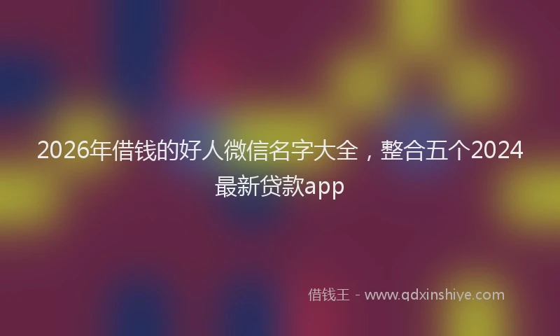 2026年借钱的好人微信名字大全，整合五个2024最新贷款app
