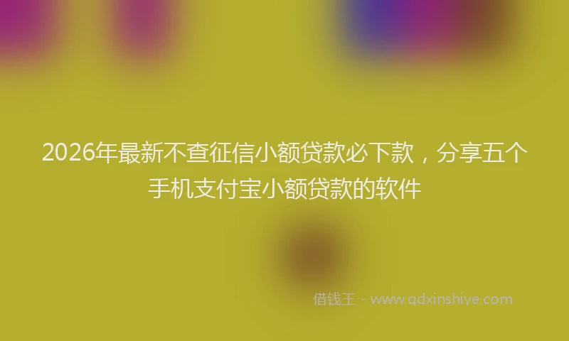 2026年最新不查征信小额贷款必下款，分享五个手机支付宝小额贷款的软件