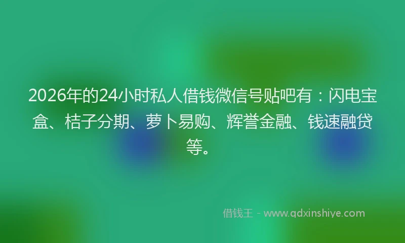 2026年的24小时私人借钱微信号贴吧有：闪电宝盒、桔子分期、萝卜易购、辉誉金融、钱速融贷等。