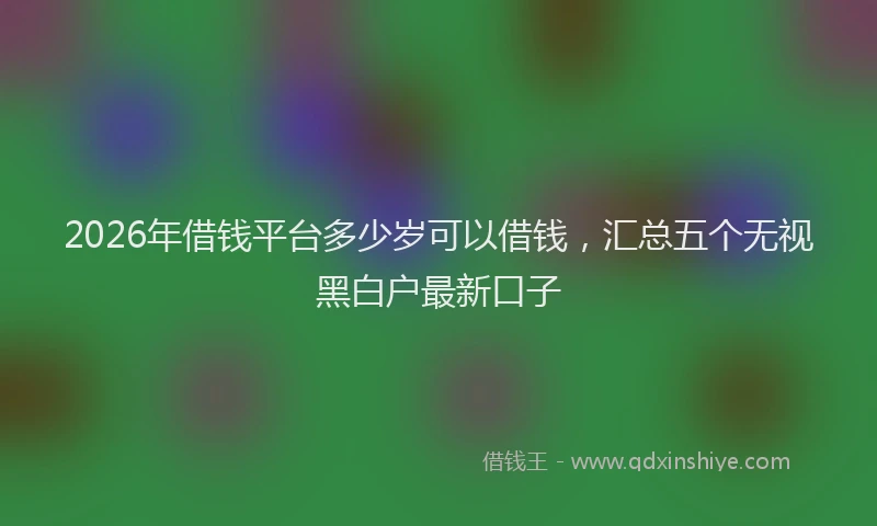 2026年借钱平台多少岁可以借钱，汇总五个无视黑白户最新口子