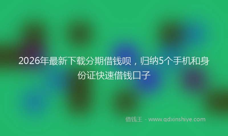 2026年最新下载分期借钱呗,归纳5个手机和身份证快速借钱口子