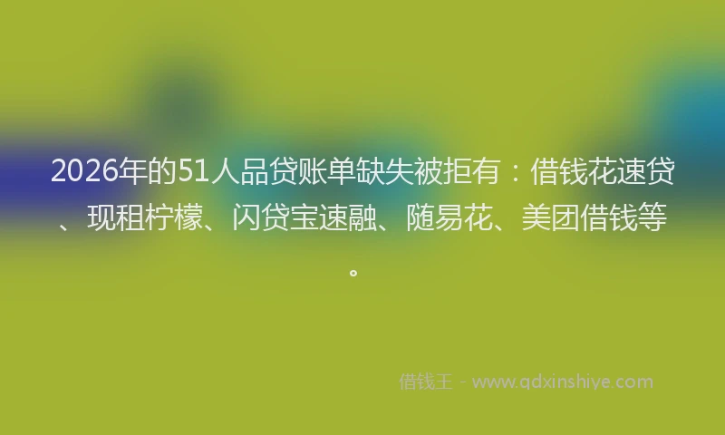 2026年的51人品贷账单缺失被拒有：借钱花速贷、现租柠檬、闪贷宝速融、随易花、美团借钱等。