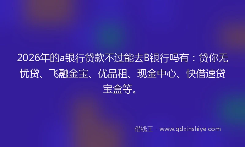 2026年的a银行贷款不过能去B银行吗有：贷你无忧贷、飞融金宝、优品租、现金中心、快借速贷宝盒等。