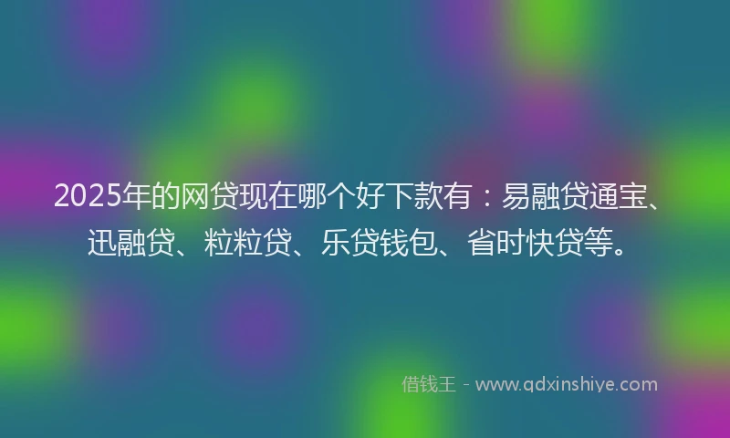 2025年的网贷现在哪个好下款有：易融贷通宝、迅融贷、粒粒贷、乐贷钱包、省时快贷等。
