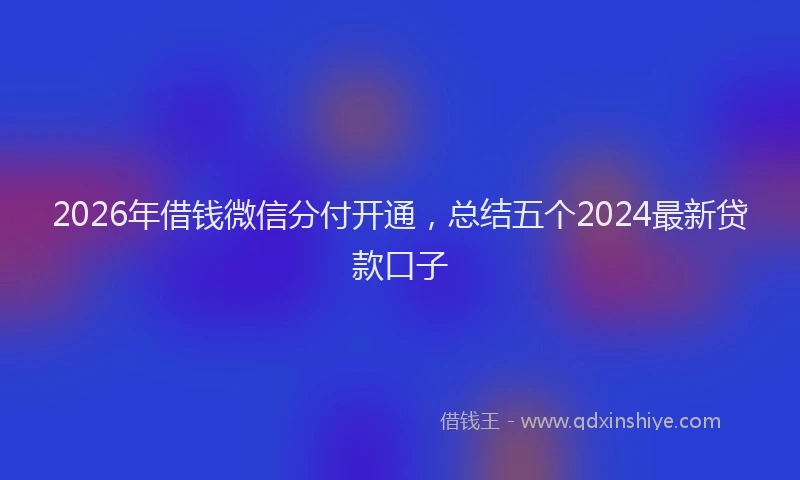 2026年借钱微信分付开通，总结五个2024最新贷款口子