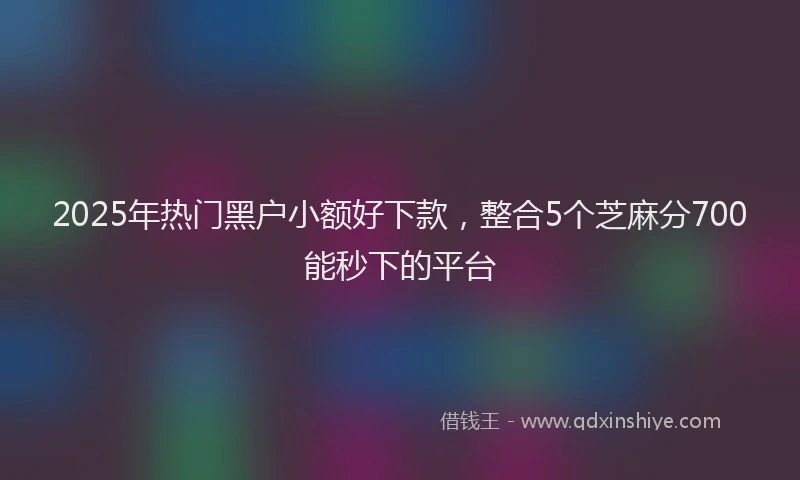 2025年热门黑户小额好下款,整合5个芝麻分700能秒下的平台