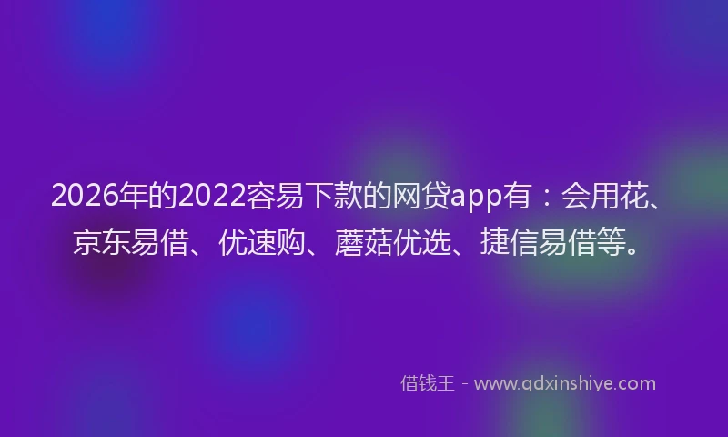 2026年的2022容易下款的网贷app有：会用花、京东易借、优速购、蘑菇优选、捷信易借等。