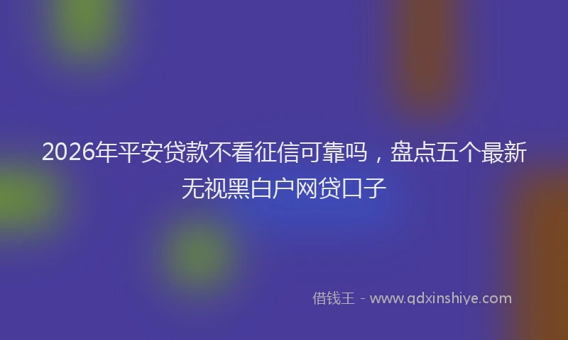 2026年平安贷款不看征信可靠吗，盘点五个最新无视黑白户网贷口子