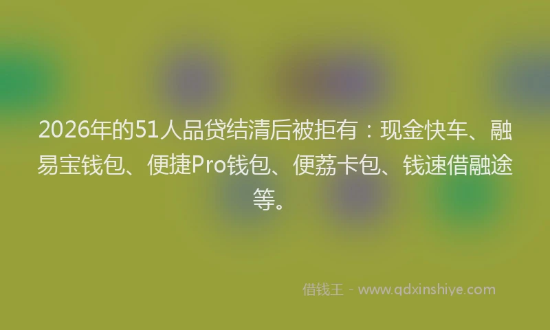 2026年的51人品贷结清后被拒有：现金快车、融易宝钱包、便捷Pro钱包、便荔卡包、钱速借融途等。