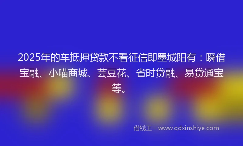 2025年的车抵押贷款不看征信即墨城阳有：瞬借宝融、小喵商城、芸豆花、省时贷融、易贷通宝等。