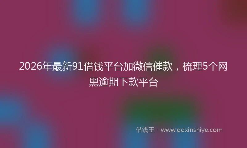 2026年最新91借钱平台加微信催款，梳理5个网黑逾期下款平台
