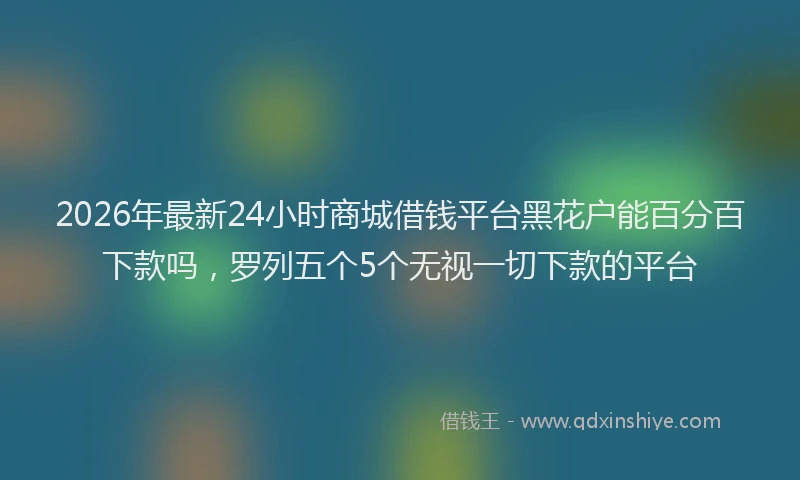 2026年最新24小时商城借钱平台黑花户能百分百下款吗，罗列五个5个无视一切下款的平台