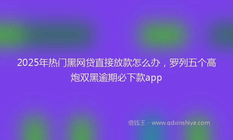 2025年热门黑网贷直接放款怎么办，罗列五个高炮双黑逾期必下款app