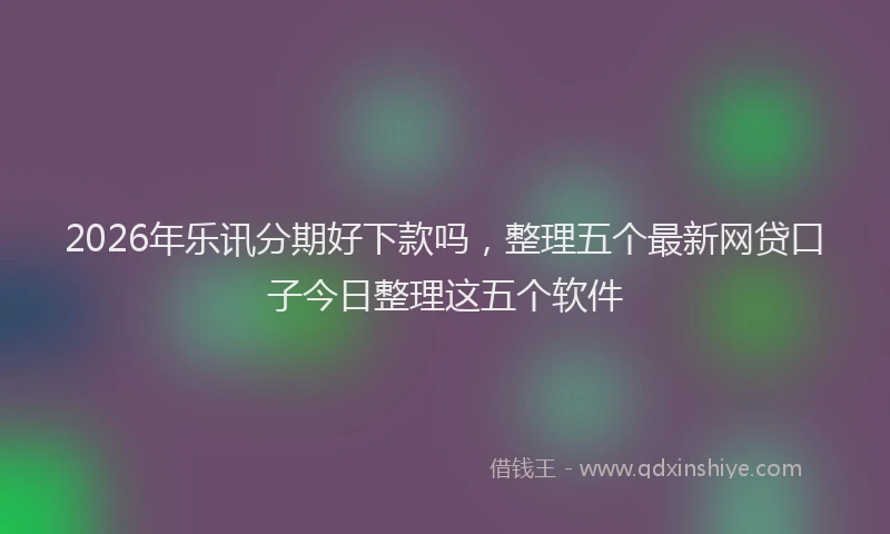 2026年乐讯分期好下款吗,整理五个最新网贷口子今日整理这五个软件