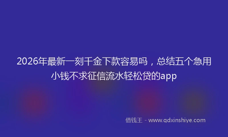 2026年最新一刻千金下款容易吗，总结五个急用小钱不求征信流水轻松贷的app