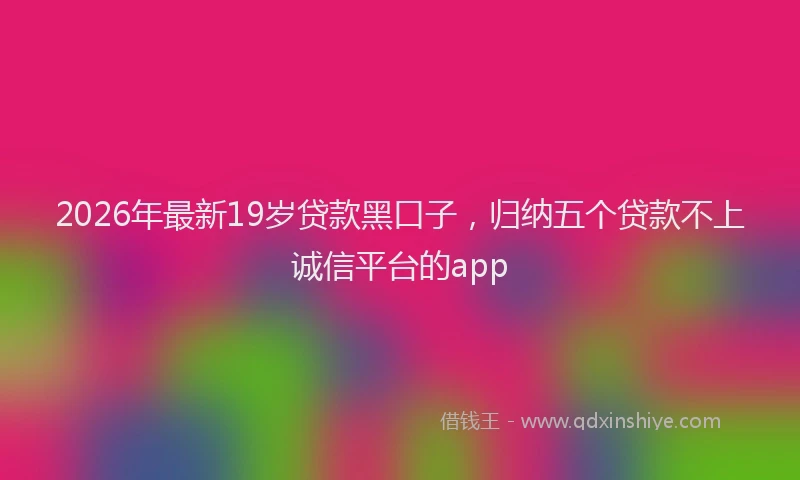 2026年最新19岁贷款黑口子,归纳五个贷款不上诚信平台的app