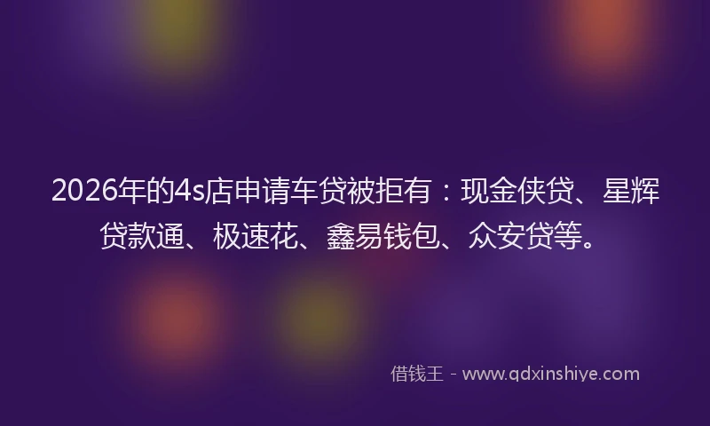 2026年的4s店申请车贷被拒有：现金侠贷、星辉贷款通、极速花、鑫易钱包、众安贷等。