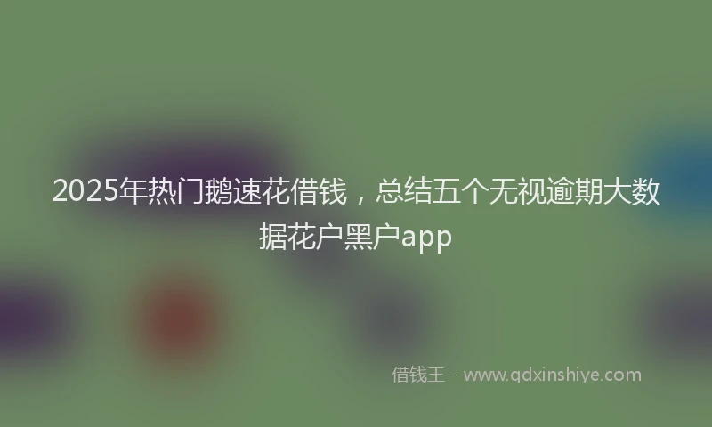 2025年热门鹅速花借钱,总结五个无视逾期大数据花户黑户app
