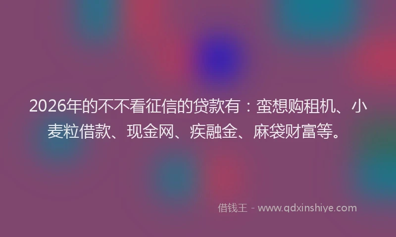 2026年的不不看征信的贷款有：蛮想购租机、小麦粒借款、现金网、疾融金、麻袋财富等。