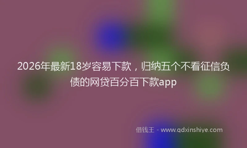 2026年最新18岁容易下款，归纳五个不看征信负债的网贷百分百下款app