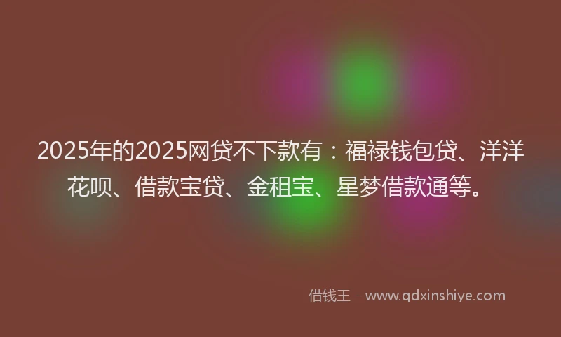 2025年的2025网贷不下款有：福禄钱包贷、洋洋花呗、借款宝贷、金租宝、星梦借款通等。