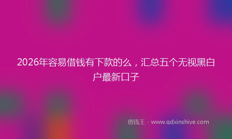 2026年容易借钱有下款的么，汇总五个无视黑白户最新口子
