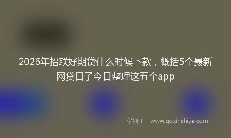 2026年招联好期贷什么时候下款，概括5个最新网贷口子今日整理这五个app