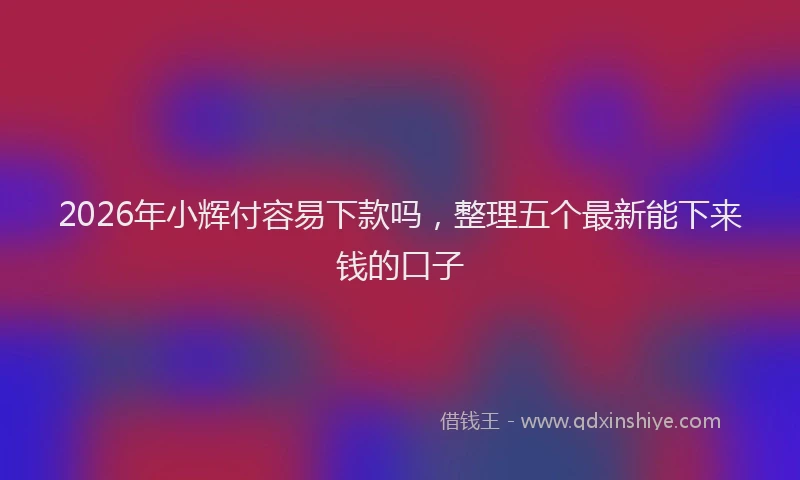 2026年小辉付容易下款吗，整理五个最新能下来钱的口子