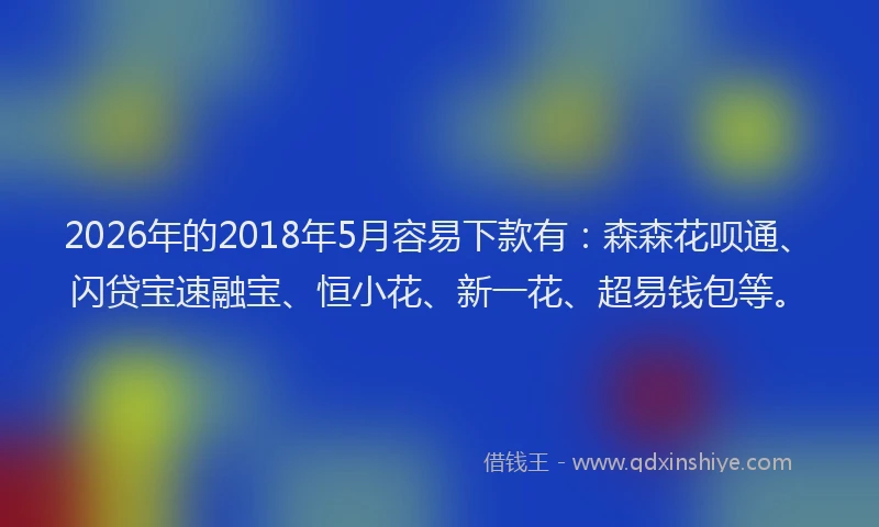 2026年的2018年5月容易下款有:森森花呗通、闪贷宝速融宝、恒小花、新一花、超易钱包等。