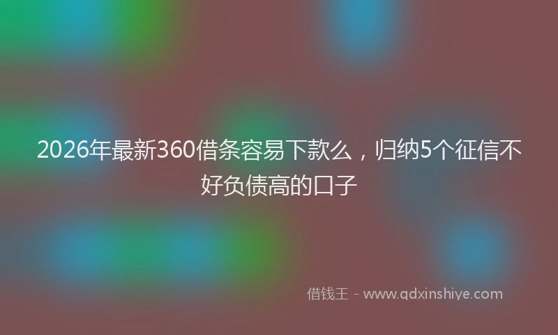 2026年最新360借条容易下款么，归纳5个征信不好负债高的口子