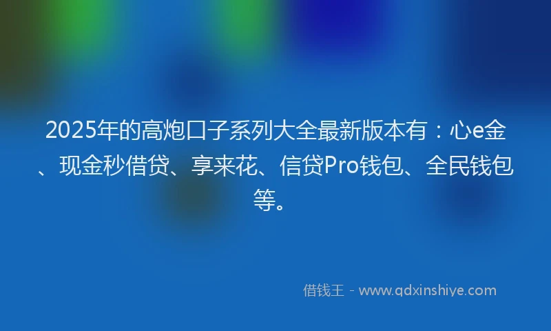 2025年的高炮口子系列大全最新版本有：心e金、现金秒借贷、享来花、信贷Pro钱包、全民钱包等。