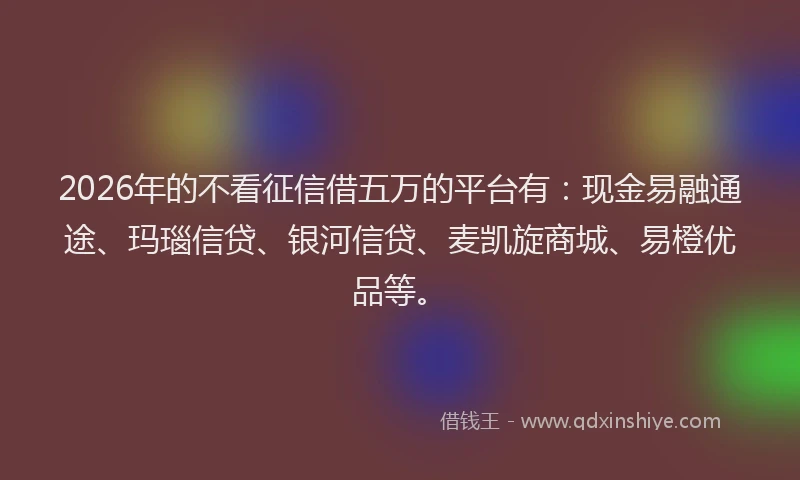 2026年的不看征信借五万的平台有：现金易融通途、玛瑙信贷、银河信贷、麦凯旋商城、易橙优品等。