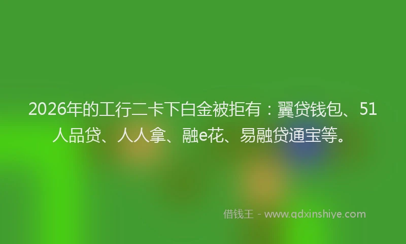 2026年的工行二卡下白金被拒有:翼贷钱包、51人品贷、人人拿、融e花、易融贷通宝等。