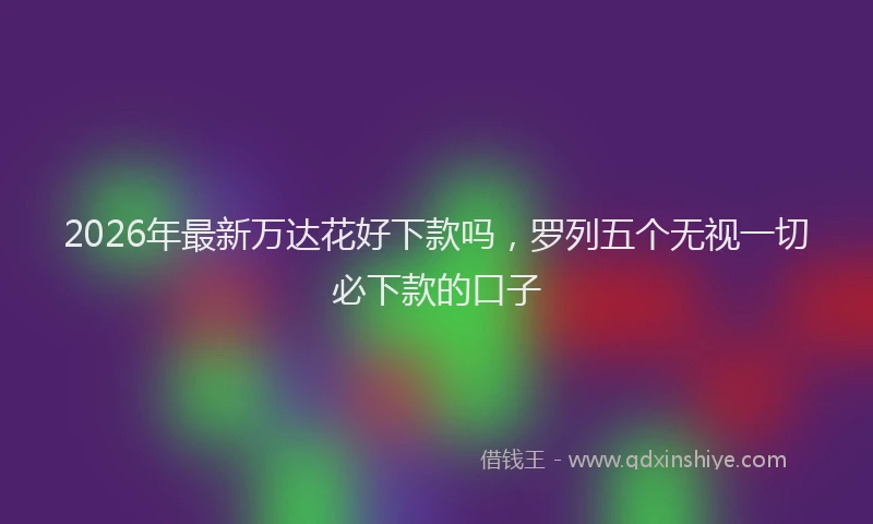 2026年最新万达花好下款吗,罗列五个无视一切必下款的口子
