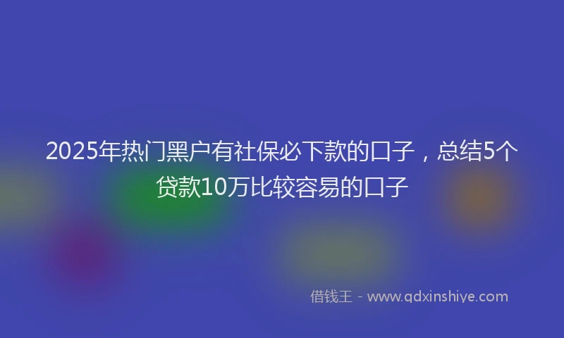 2025年热门黑户有社保必下款的口子，总结5个贷款10万比较容易的口子