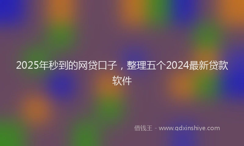 2025年秒到的网贷口子，整理五个2024最新贷款软件