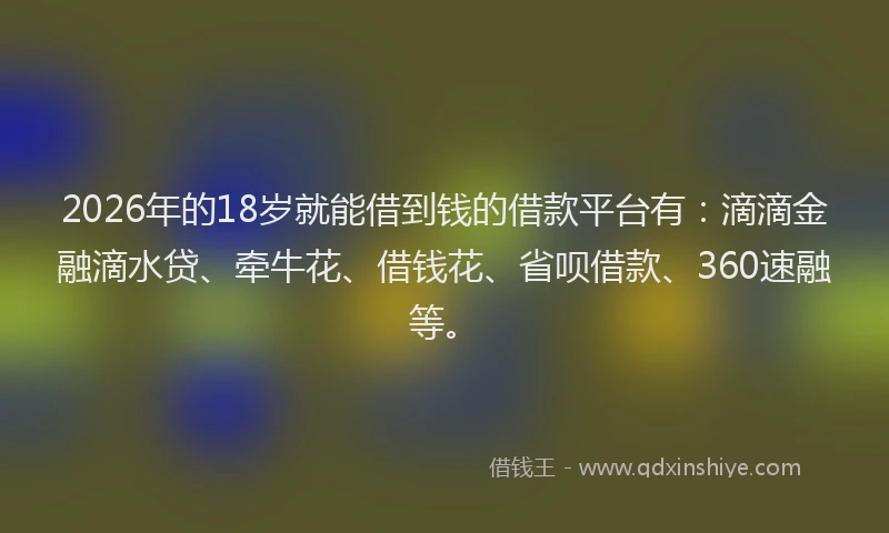 2026年的18岁就能借到钱的借款平台有：滴滴金融滴水贷、牵牛花、借钱花、省呗借款、360速融等。